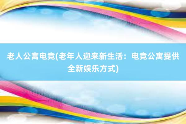 老人公寓电竞(老年人迎来新生活：电竞公寓提供全新娱乐方式)