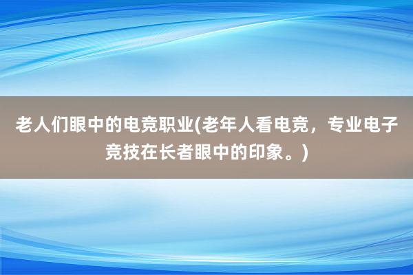 老人们眼中的电竞职业(老年人看电竞，专业电子竞技在长者眼中的印象。)