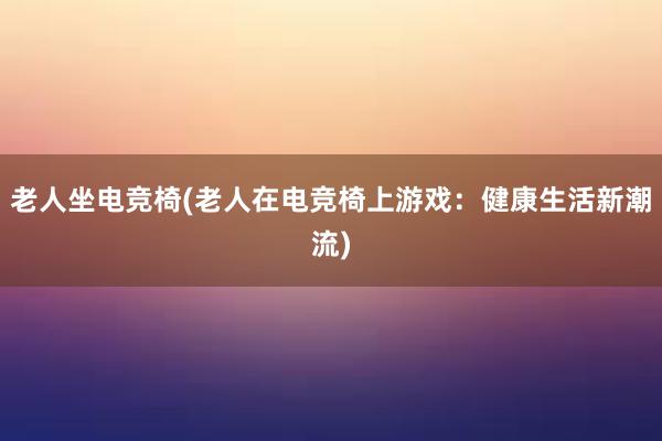 老人坐电竞椅(老人在电竞椅上游戏：健康生活新潮流)