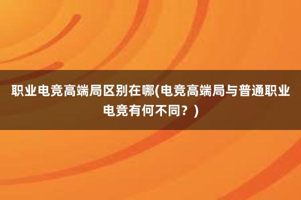 职业电竞高端局区别在哪(电竞高端局与普通职业电竞有何不同？)