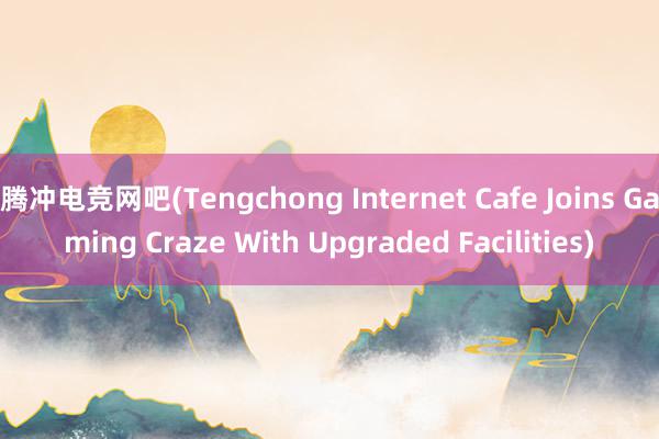 腾冲电竞网吧(Tengchong Internet Cafe Joins Gaming Craze With Upgraded Facilities)