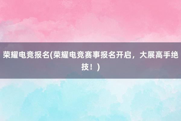 荣耀电竞报名(荣耀电竞赛事报名开启，大展高手绝技！)