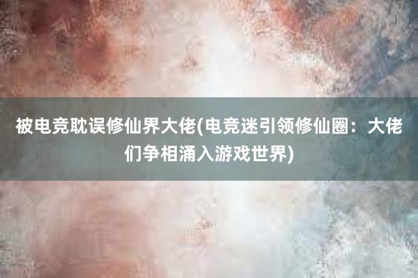 被电竞耽误修仙界大佬(电竞迷引领修仙圈：大佬们争相涌入游戏世界)