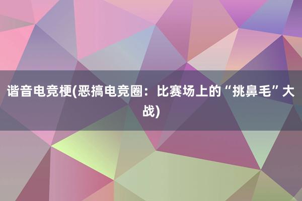 谐音电竞梗(恶搞电竞圈：比赛场上的“挑鼻毛”大战)