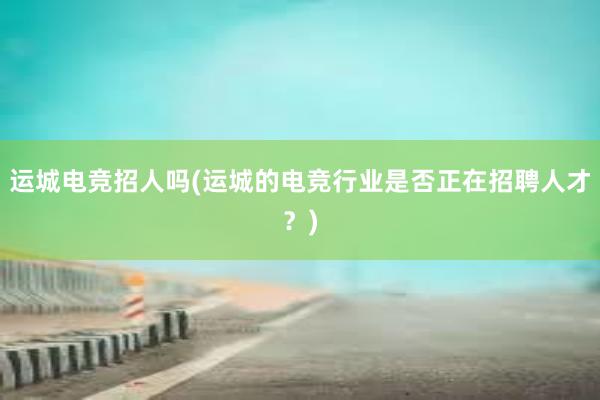 运城电竞招人吗(运城的电竞行业是否正在招聘人才？)