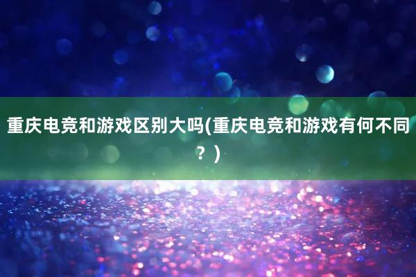 重庆电竞和游戏区别大吗(重庆电竞和游戏有何不同？)