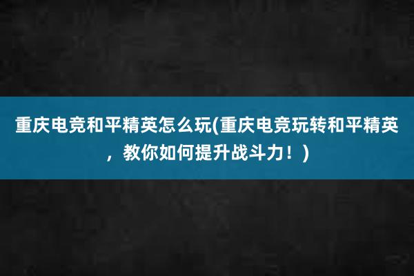 重庆电竞和平精英怎么玩(重庆电竞玩转和平精英，教你如何提升战斗力！)