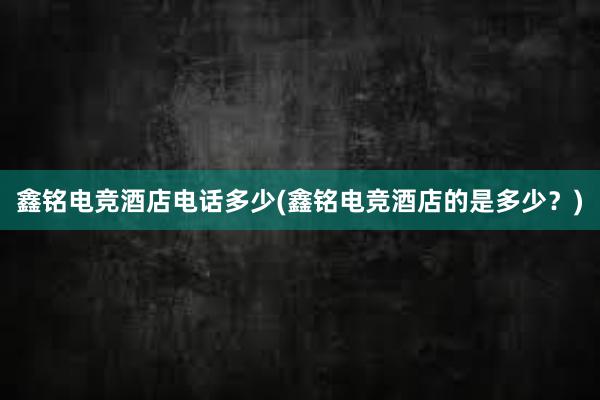 鑫铭电竞酒店电话多少(鑫铭电竞酒店的是多少？)