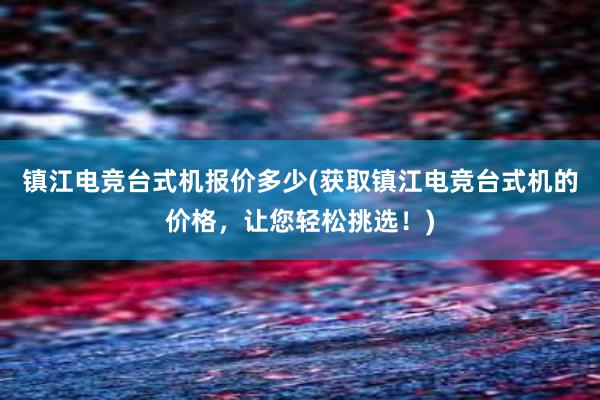 镇江电竞台式机报价多少(获取镇江电竞台式机的价格，让您轻松挑选！)