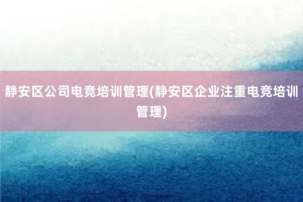 静安区公司电竞培训管理(静安区企业注重电竞培训管理)