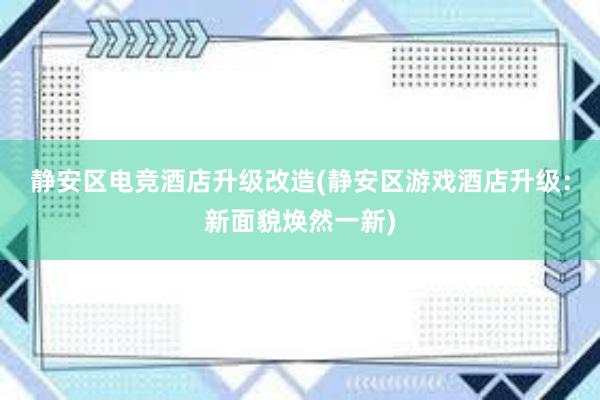 静安区电竞酒店升级改造(静安区游戏酒店升级：新面貌焕然一新)