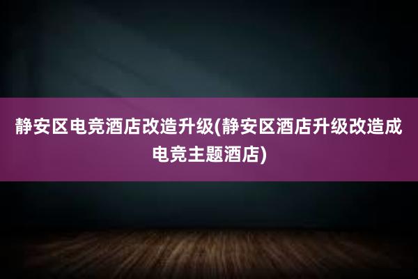 静安区电竞酒店改造升级(静安区酒店升级改造成电竞主题酒店)