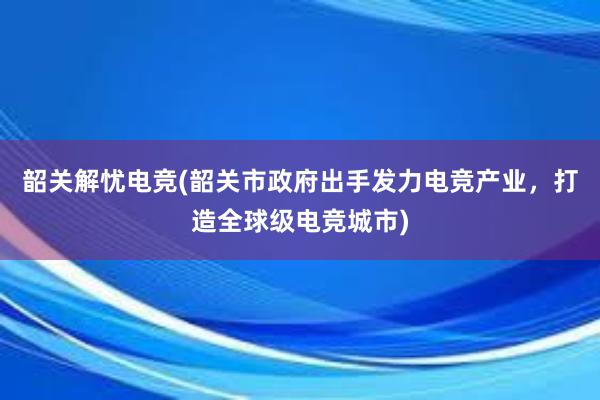 韶关解忧电竞(韶关市政府出手发力电竞产业，打造全球级电竞城市)