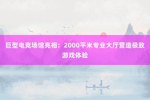 巨型电竞场馆亮相：2000平米专业大厅营造极致游戏体验