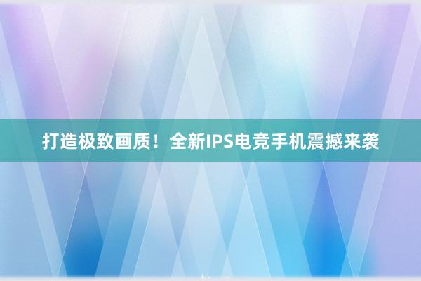 打造极致画质！全新IPS电竞手机震撼来袭