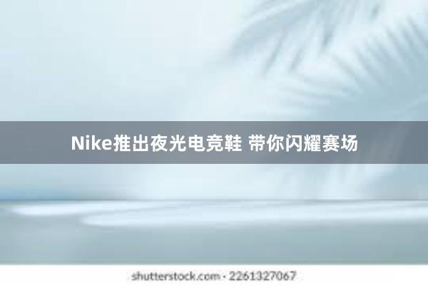 Nike推出夜光电竞鞋 带你闪耀赛场