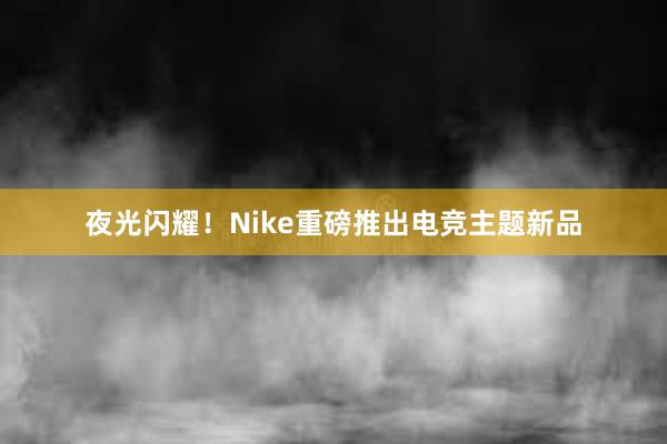 夜光闪耀！Nike重磅推出电竞主题新品