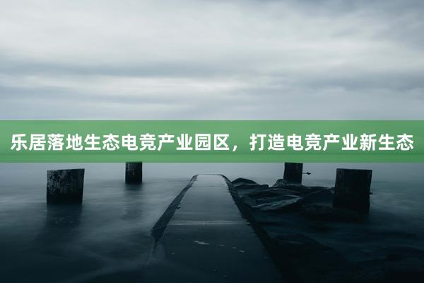 乐居落地生态电竞产业园区，打造电竞产业新生态