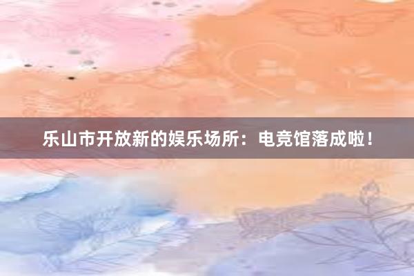 乐山市开放新的娱乐场所：电竞馆落成啦！