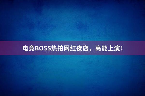 电竞BOSS热拍网红夜店，高能上演！