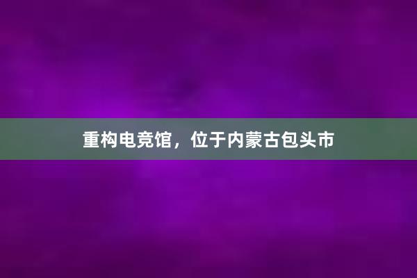 重构电竞馆，位于内蒙古包头市