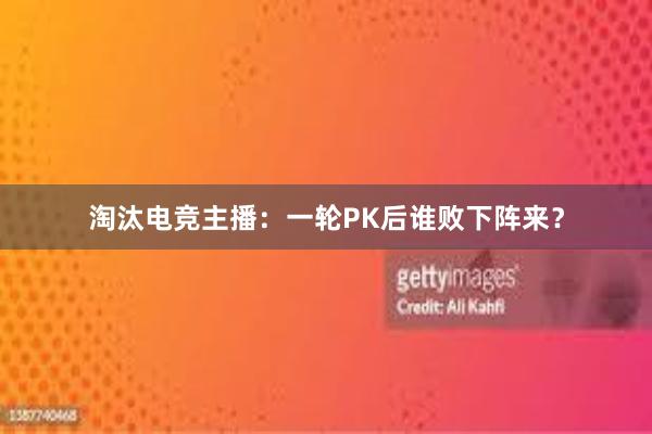 淘汰电竞主播：一轮PK后谁败下阵来？