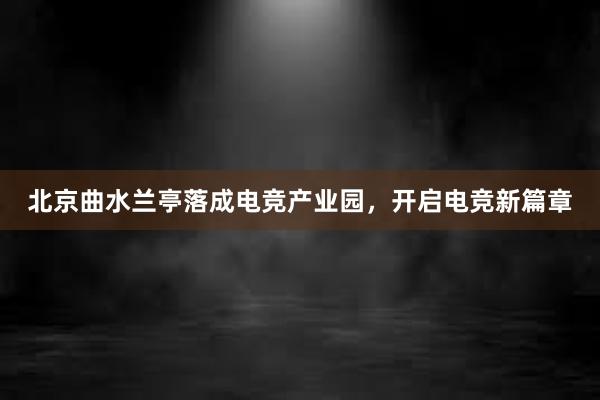 北京曲水兰亭落成电竞产业园，开启电竞新篇章