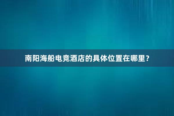 南阳海船电竞酒店的具体位置在哪里？