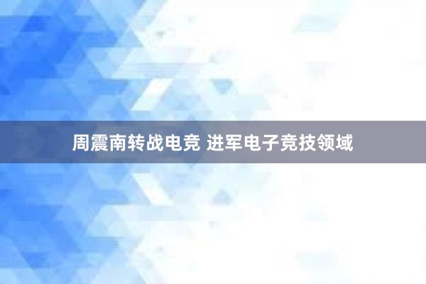 周震南转战电竞 进军电子竞技领域