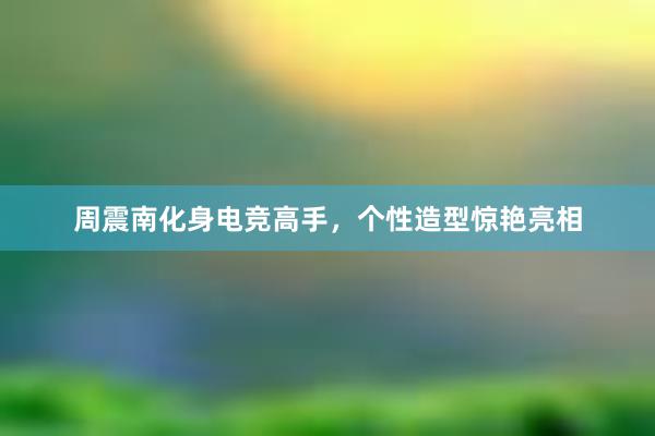 周震南化身电竞高手，个性造型惊艳亮相