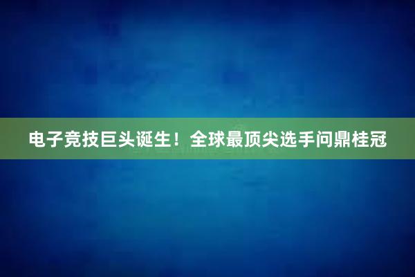 电子竞技巨头诞生！全球最顶尖选手问鼎桂冠