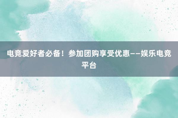 电竞爱好者必备！参加团购享受优惠——娱乐电竞平台