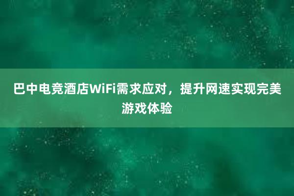 巴中电竞酒店WiFi需求应对，提升网速实现完美游戏体验