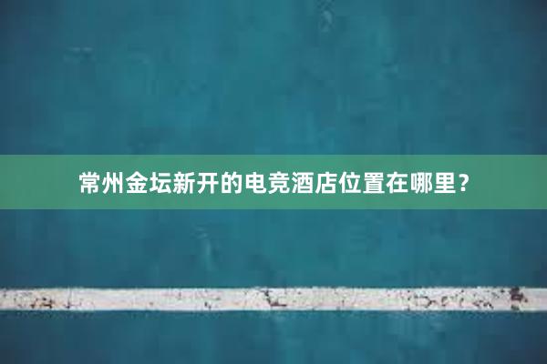 常州金坛新开的电竞酒店位置在哪里？