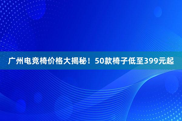 广州电竞椅价格大揭秘！50款椅子低至399元起