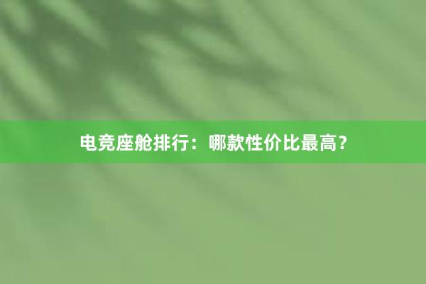 电竞座舱排行：哪款性价比最高？