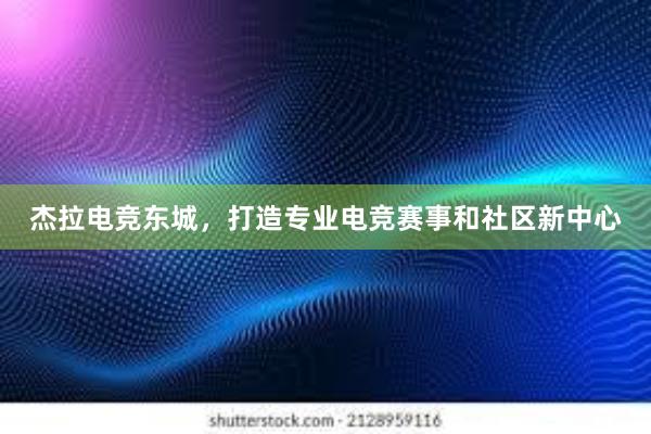 杰拉电竞东城，打造专业电竞赛事和社区新中心