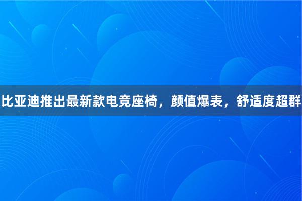 比亚迪推出最新款电竞座椅，颜值爆表，舒适度超群