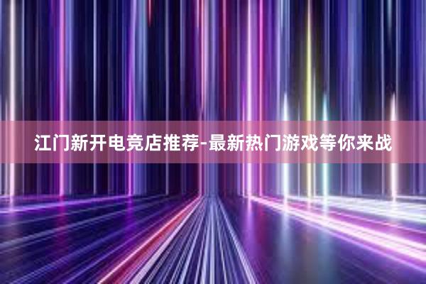 江门新开电竞店推荐-最新热门游戏等你来战