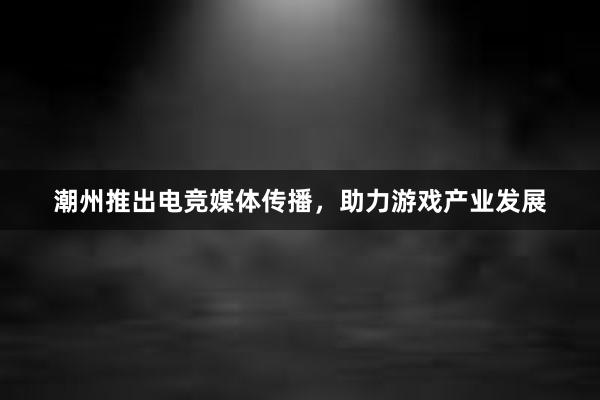 潮州推出电竞媒体传播，助力游戏产业发展