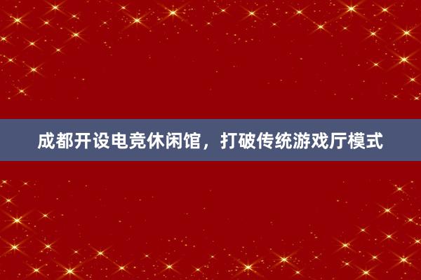 成都开设电竞休闲馆，打破传统游戏厅模式