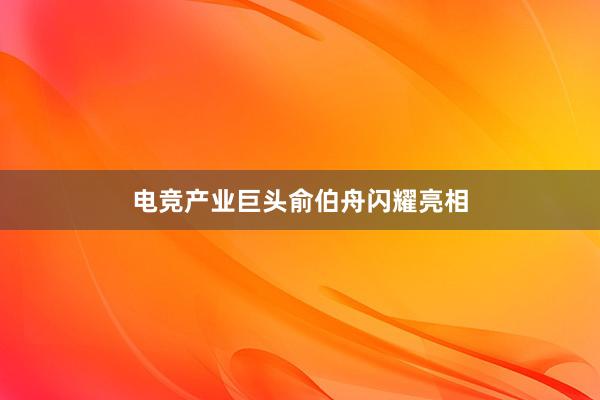 电竞产业巨头俞伯舟闪耀亮相