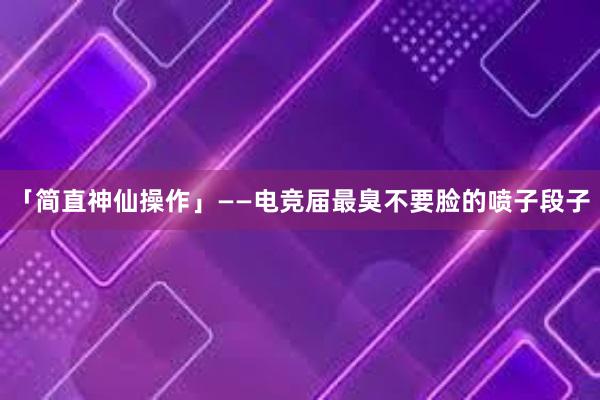 「简直神仙操作」——电竞届最臭不要脸的喷子段子