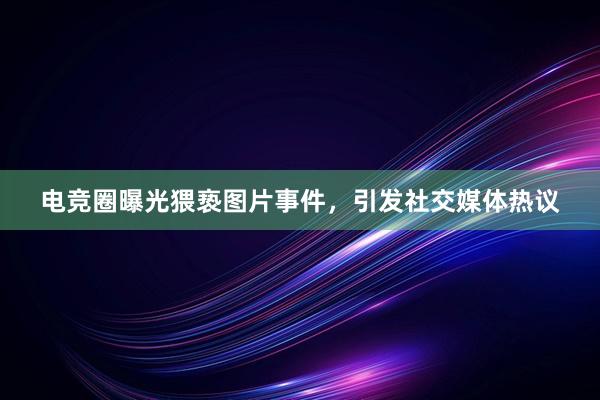 电竞圈曝光猥亵图片事件，引发社交媒体热议