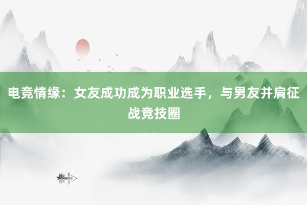 电竞情缘：女友成功成为职业选手，与男友并肩征战竞技圈