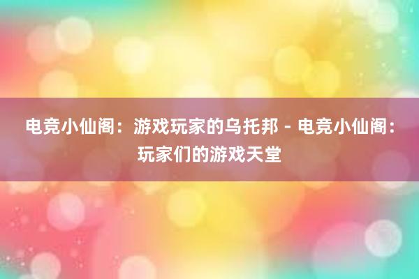 电竞小仙阁：游戏玩家的乌托邦 - 电竞小仙阁：玩家们的游戏天堂