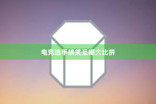 电竞选手搞笑互嘲大比拼