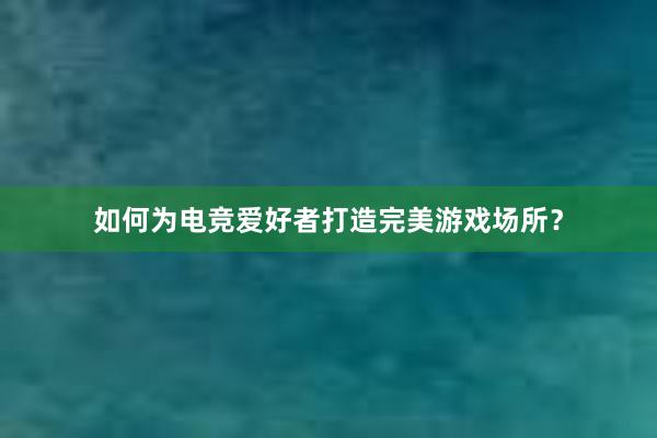 如何为电竞爱好者打造完美游戏场所？