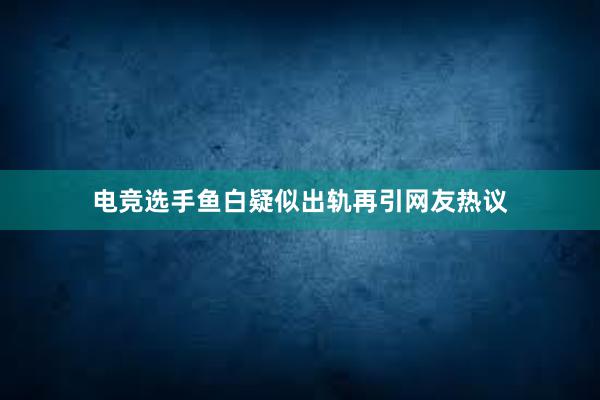 电竞选手鱼白疑似出轨再引网友热议