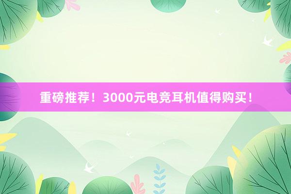 重磅推荐！3000元电竞耳机值得购买！